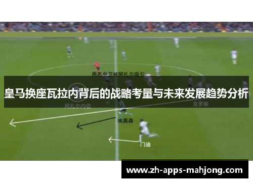 皇马换座瓦拉内背后的战略考量与未来发展趋势分析 皇马换座瓦拉内背后的战略考量与未来发展趋势分析