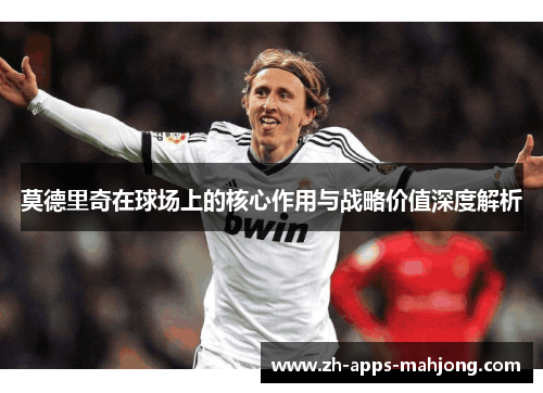 莫德里奇在球场上的核心作用与战略价值深度解析