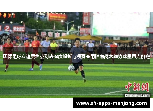 国际足球友谊赛焦点对决深度解析与观赛实用指南战术趋势球星看点前瞻 国际足球友谊赛焦点对决深度解析与观赛实用指南战术趋势球星看点前瞻