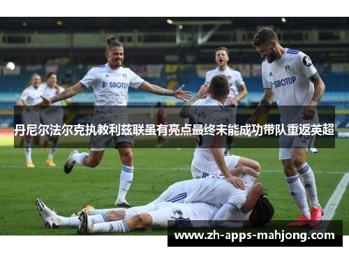 丹尼尔法尔克执教利兹联虽有亮点最终未能成功带队重返英超 丹尼尔法尔克执教利兹联虽有亮点最终未能成功带队重返英超