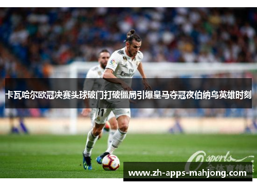 卡瓦哈尔欧冠决赛头球破门打破僵局引爆皇马夺冠夜伯纳乌英雄时刻 卡瓦哈尔欧冠决赛头球破门打破僵局引爆皇马夺冠夜伯纳乌英雄时刻