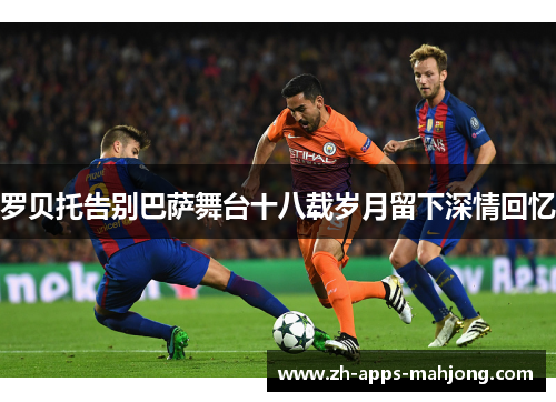 罗贝托告别巴萨舞台十八载岁月留下深情回忆 罗贝托告别巴萨舞台十八载岁月留下深情回忆