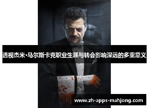 透视杰米·马尔斯卡克职业生涯与转会影响深远的多重意义